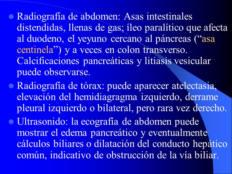 Radiografía de abdomen: Asas intestinales distendidas, llenas de gas; íleo paralítico que afecta al duodeno, el yeyuno cercano al páncreas ( asa centinela ) y a veces en colon transverso. Calcificaciones pancreáticas y litiasis vesicular puede observarse.