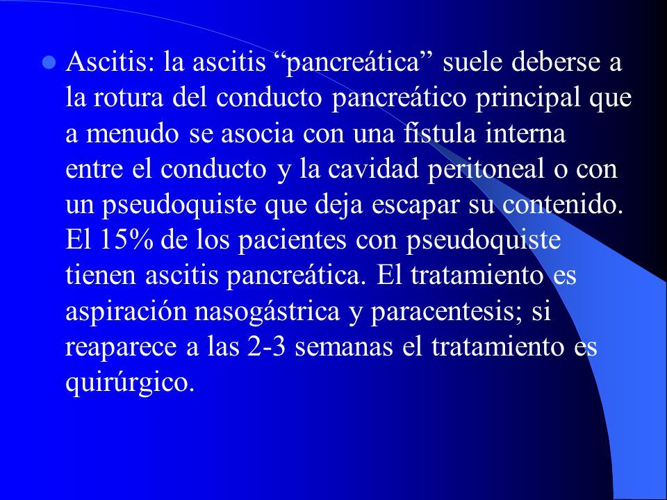 Ascitis: la ascitis pancreática suele deberse a la rotura del conducto pancreático principal que a menudo se asocia con una fístula interna entre el conducto y la cavidad peritoneal o con un pseudoquiste que deja escapar su contenido.