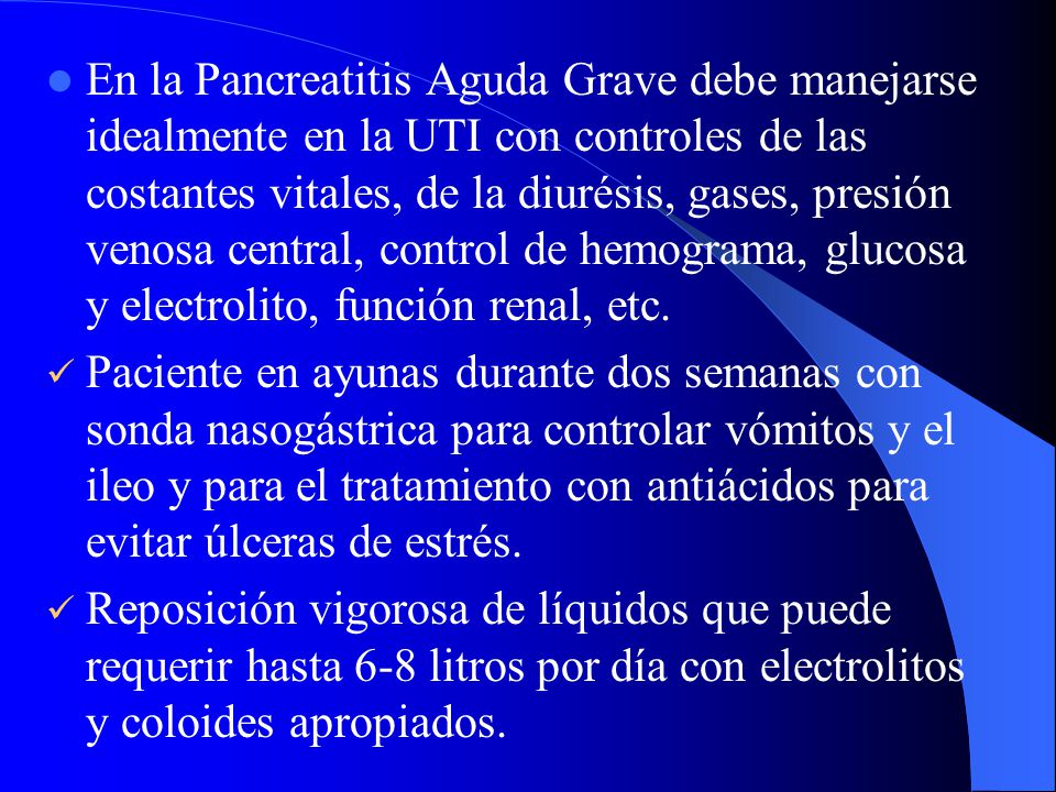 En la Pancreatitis Aguda Grave debe manejarse idealmente en la UTI con controles de las costantes vitales, de la diurésis, gases, presión venosa central, control de hemograma, glucosa y electrolito, función renal, etc.