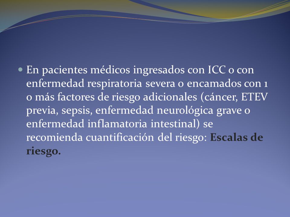 En pacientes médicos ingresados con ICC o con enfermedad respiratoria severa o encamados con 1 o más factores de riesgo adicionales (cáncer, ETEV previa, sepsis, enfermedad neurológica grave o enfermedad inflamatoria intestinal) se recomienda cuantificación del riesgo: Escalas de riesgo.