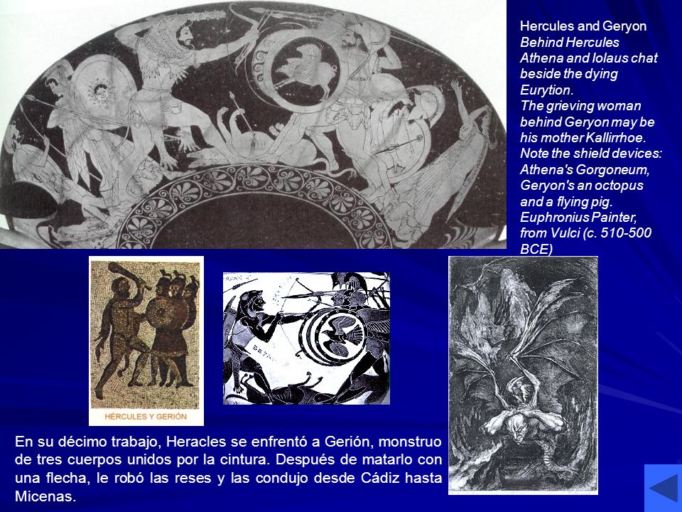Hercules and Geryon Behind Hercules Athena and Iolaus chat beside the dying Eurytion. The grieving woman behind Geryon may be his mother Kallirrhoe. Note the shield devices: Athena s Gorgoneum, Geryon s an octopus and a flying pig. Euphronius Painter, from Vulci (c BCE)