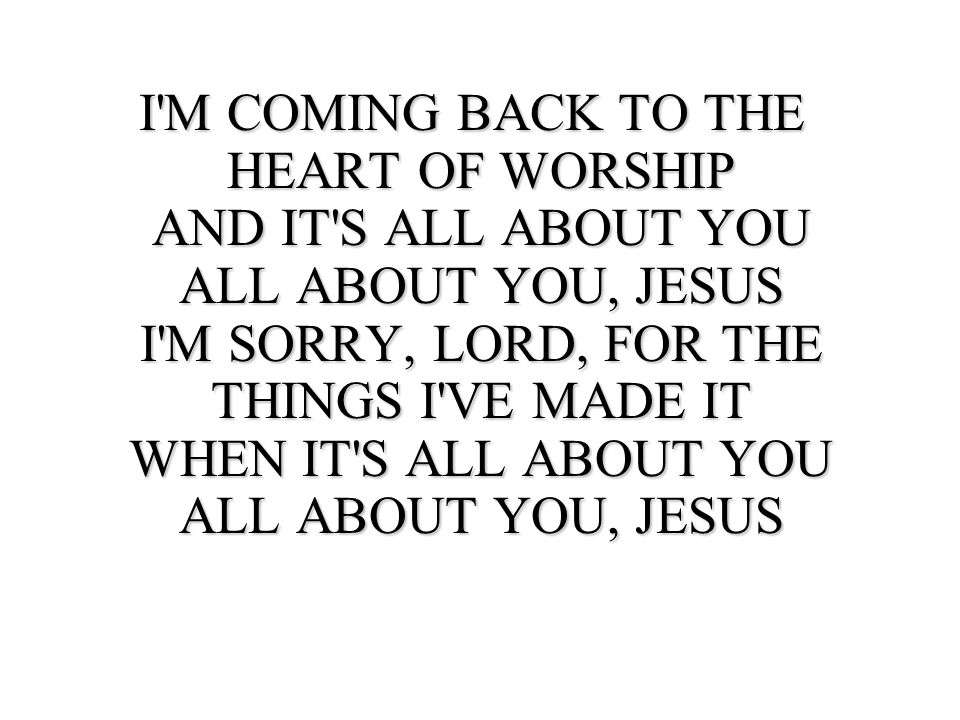 I M COMING BACK TO THE HEART OF WORSHIP AND IT S ALL ABOUT YOU ALL ABOUT YOU, JESUS I M SORRY, LORD, FOR THE THINGS I VE MADE IT WHEN IT S ALL ABOUT YOU ALL ABOUT YOU, JESUS