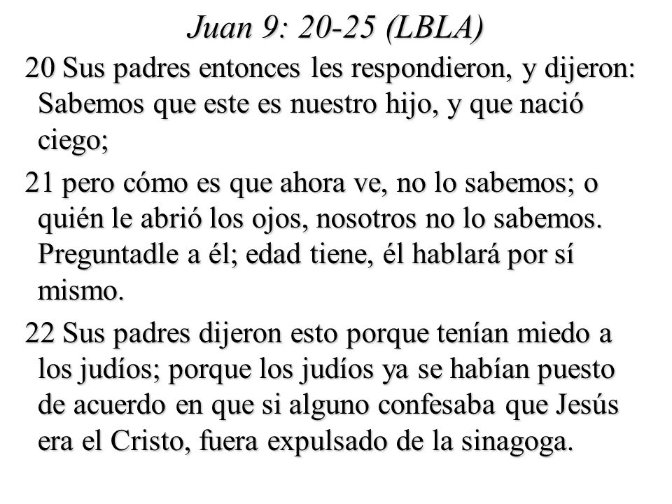 Juan 9: (LBLA) 20 Sus padres entonces les respondieron, y dijeron: Sabemos que este es nuestro hijo, y que nació ciego;