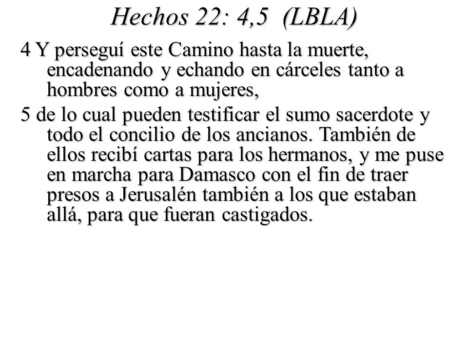 Hechos 22: 4,5 (LBLA) 4 Y perseguí este Camino hasta la muerte, encadenando y echando en cárceles tanto a hombres como a mujeres,