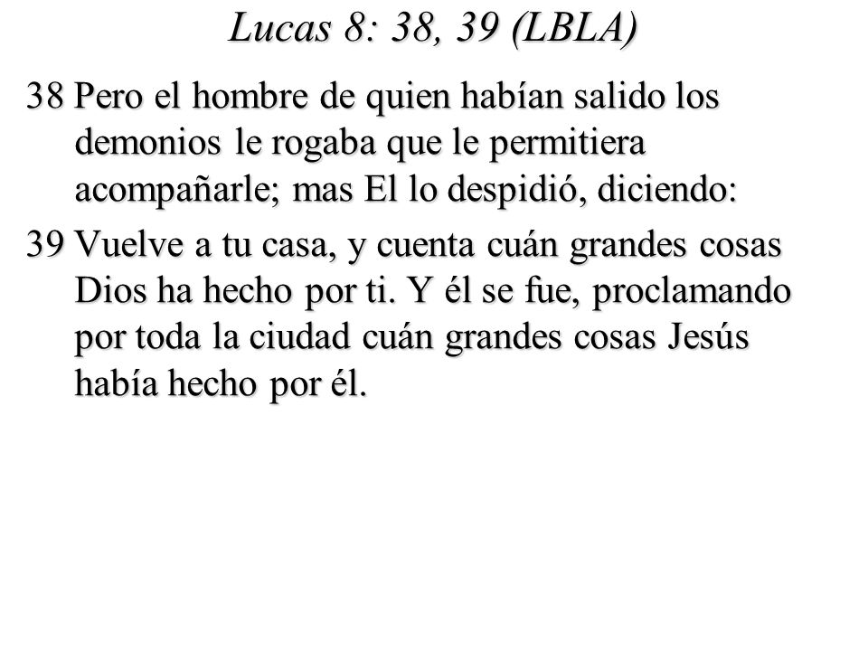 Lucas 8: 38, 39 (LBLA) 38 Pero el hombre de quien habían salido los demonios le rogaba que le permitiera acompañarle; mas El lo despidió, diciendo: