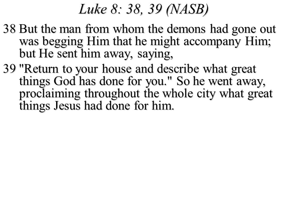 Luke 8: 38, 39 (NASB) 38 But the man from whom the demons had gone out was begging Him that he might accompany Him; but He sent him away, saying,