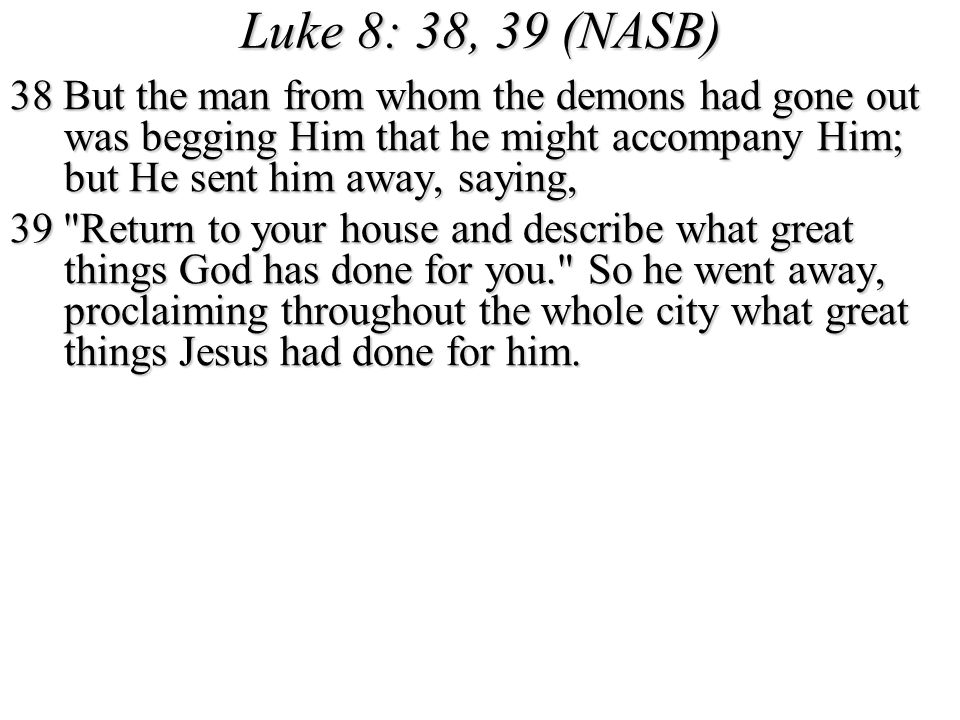 Luke 8: 38, 39 (NASB) 38 But the man from whom the demons had gone out was begging Him that he might accompany Him; but He sent him away, saying,