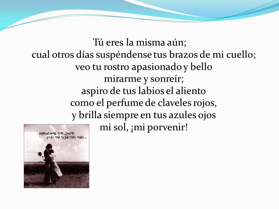 Tú eres la misma aún; cual otros días suspéndense tus brazos de mi cuello; veo tu rostro apasionado y bello mirarme y sonreír; aspiro de tus labios el aliento como el perfume de claveles rojos, y brilla siempre en tus azules ojos mi sol, ¡mi porvenir!
