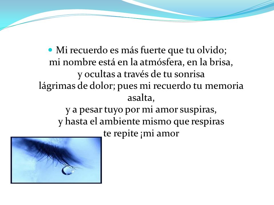 Mi recuerdo es más fuerte que tu olvido; mi nombre está en la atmósfera, en la brisa, y ocultas a través de tu sonrisa lágrimas de dolor; pues mi recuerdo tu memoria asalta, y a pesar tuyo por mi amor suspiras, y hasta el ambiente mismo que respiras te repite ¡mi amor