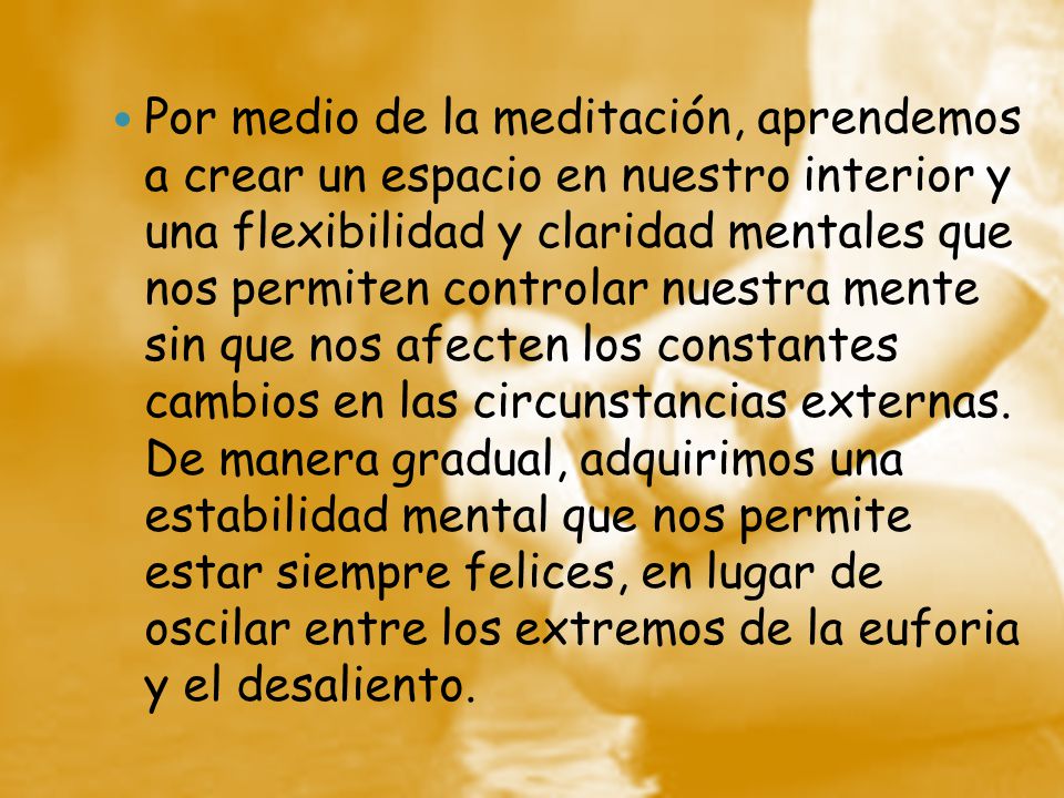 Por medio de la meditación, aprendemos a crear un espacio en nuestro interior y una flexibilidad y claridad mentales que nos permiten controlar nuestra mente sin que nos afecten los constantes cambios en las circunstancias externas.