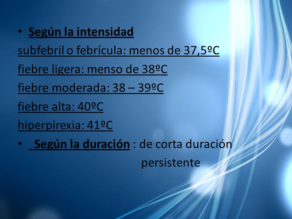 Según la intensidad subfebril o febrícula: menos de 37,5ºC. fiebre ligera: menso de 38ºC. fiebre moderada: 38 – 39ºC.