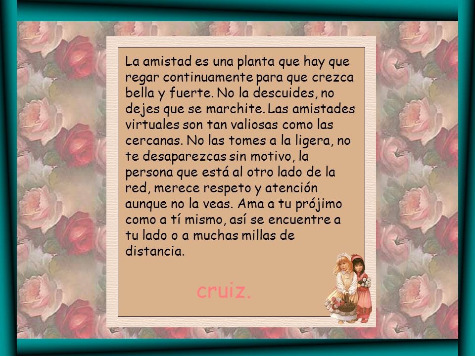 La amistad es una planta que hay que regar continuamente para que crezca bella y fuerte. No la descuides, no dejes que se marchite. Las amistades virtuales son tan valiosas como las cercanas. No las tomes a la ligera, no te desaparezcas sin motivo, la persona que está al otro lado de la red, merece respeto y atención aunque no la veas. Ama a tu prójimo como a tí mismo, así se encuentre a tu lado o a muchas millas de distancia.