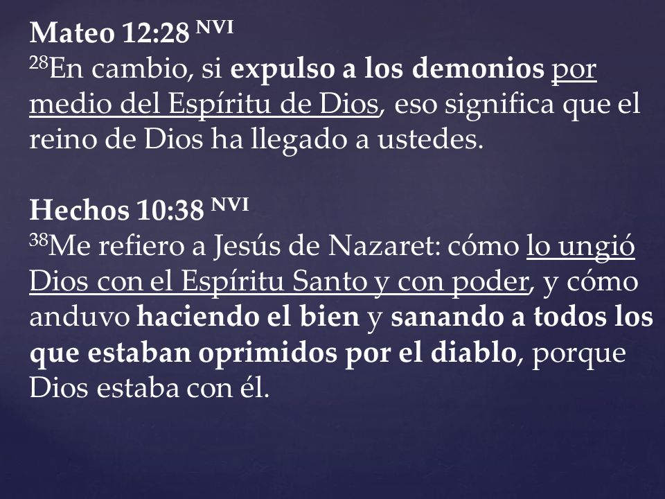 Mateo 12:28 NVI 28En cambio, si expulso a los demonios por medio del Espíritu de Dios, eso significa que el reino de Dios ha llegado a ustedes.