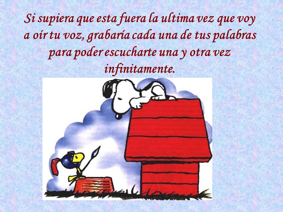 Si supiera que esta fuera la ultima vez que voy a oír tu voz, grabaría cada una de tus palabras para poder escucharte una y otra vez infinitamente.