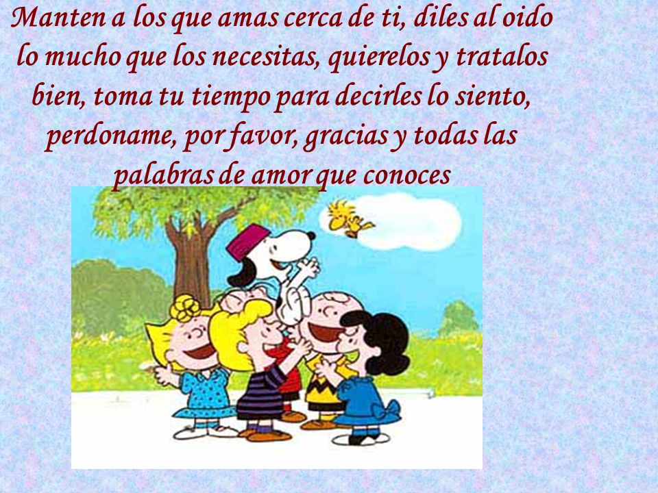 Manten a los que amas cerca de ti, diles al oido lo mucho que los necesitas, quierelos y tratalos bien, toma tu tiempo para decirles lo siento, perdoname, por favor, gracias y todas las palabras de amor que conoces