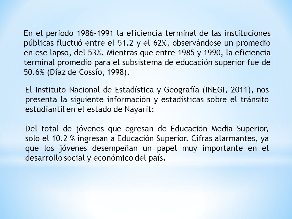 En el periodo la eficiencia terminal de las instituciones públicas fluctuó entre el 51.2 y el 62%, observándose un promedio en ese lapso, del 53%. Mientras que entre 1985 y 1990, la eficiencia terminal promedio para el subsistema de educación superior fue de 50.6% (Díaz de Cossío, 1998).