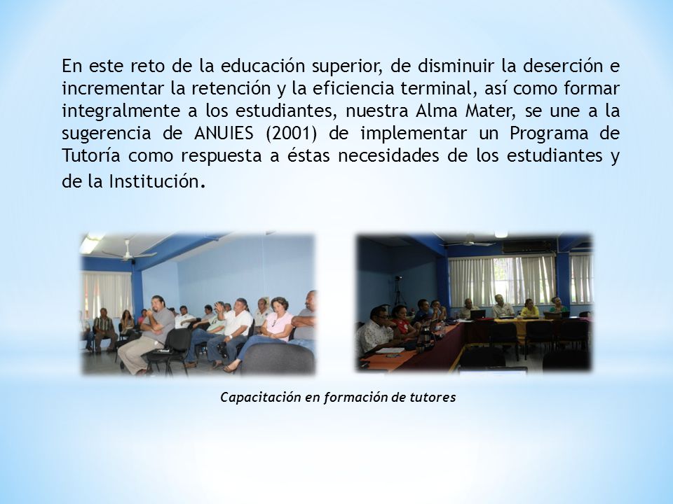 En este reto de la educación superior, de disminuir la deserción e incrementar la retención y la eficiencia terminal, así como formar integralmente a los estudiantes, nuestra Alma Mater, se une a la sugerencia de ANUIES (2001) de implementar un Programa de Tutoría como respuesta a éstas necesidades de los estudiantes y de la Institución.