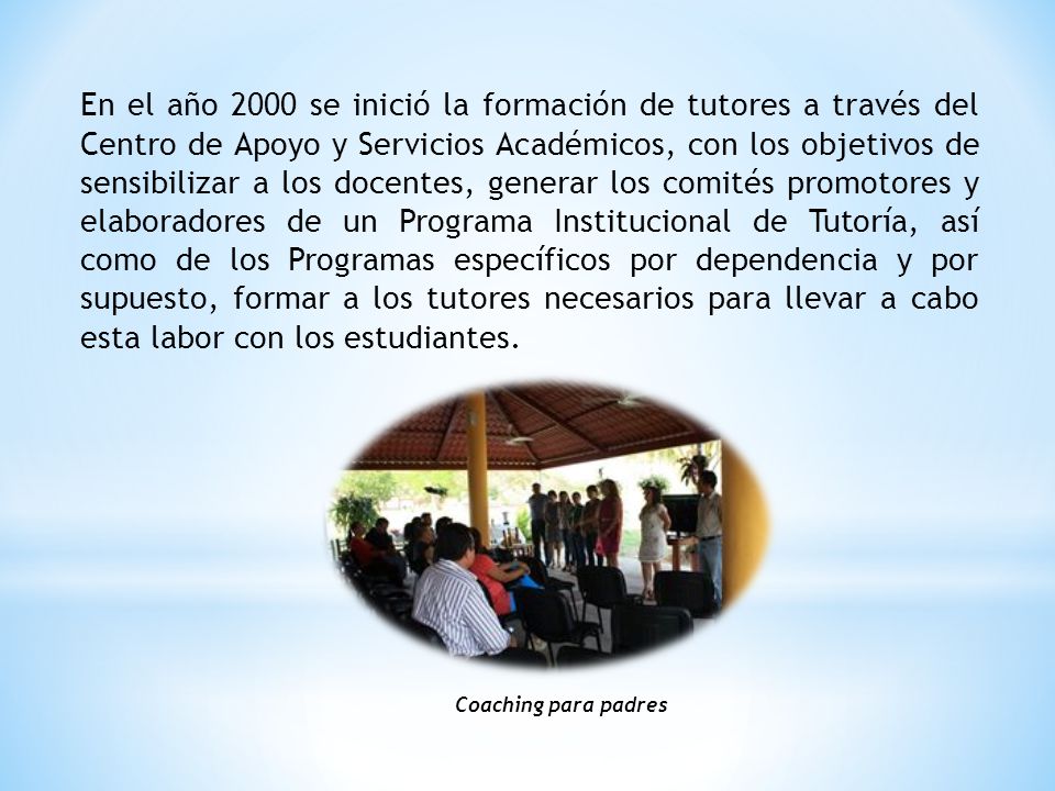 En el año 2000 se inició la formación de tutores a través del Centro de Apoyo y Servicios Académicos, con los objetivos de sensibilizar a los docentes, generar los comités promotores y elaboradores de un Programa Institucional de Tutoría, así como de los Programas específicos por dependencia y por supuesto, formar a los tutores necesarios para llevar a cabo esta labor con los estudiantes.