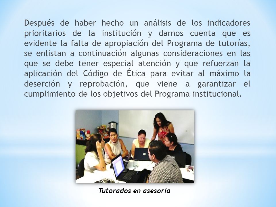 Después de haber hecho un análisis de los indicadores prioritarios de la institución y darnos cuenta que es evidente la falta de apropiación del Programa de tutorías, se enlistan a continuación algunas consideraciones en las que se debe tener especial atención y que refuerzan la aplicación del Código de Ética para evitar al máximo la deserción y reprobación, que viene a garantizar el cumplimiento de los objetivos del Programa institucional.