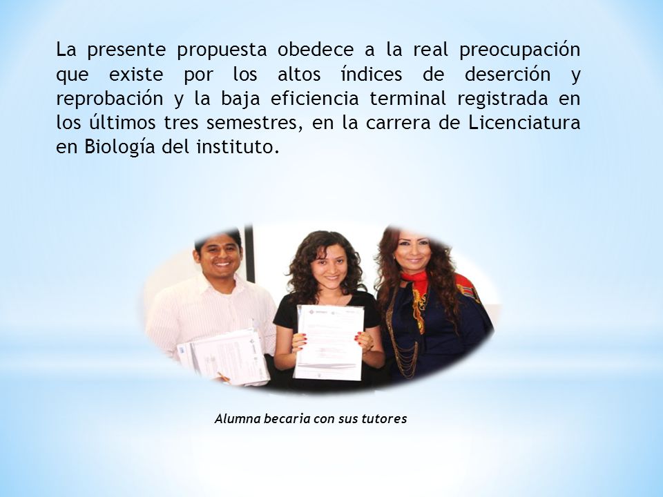 La presente propuesta obedece a la real preocupación que existe por los altos índices de deserción y reprobación y la baja eficiencia terminal registrada en los últimos tres semestres, en la carrera de Licenciatura en Biología del instituto.