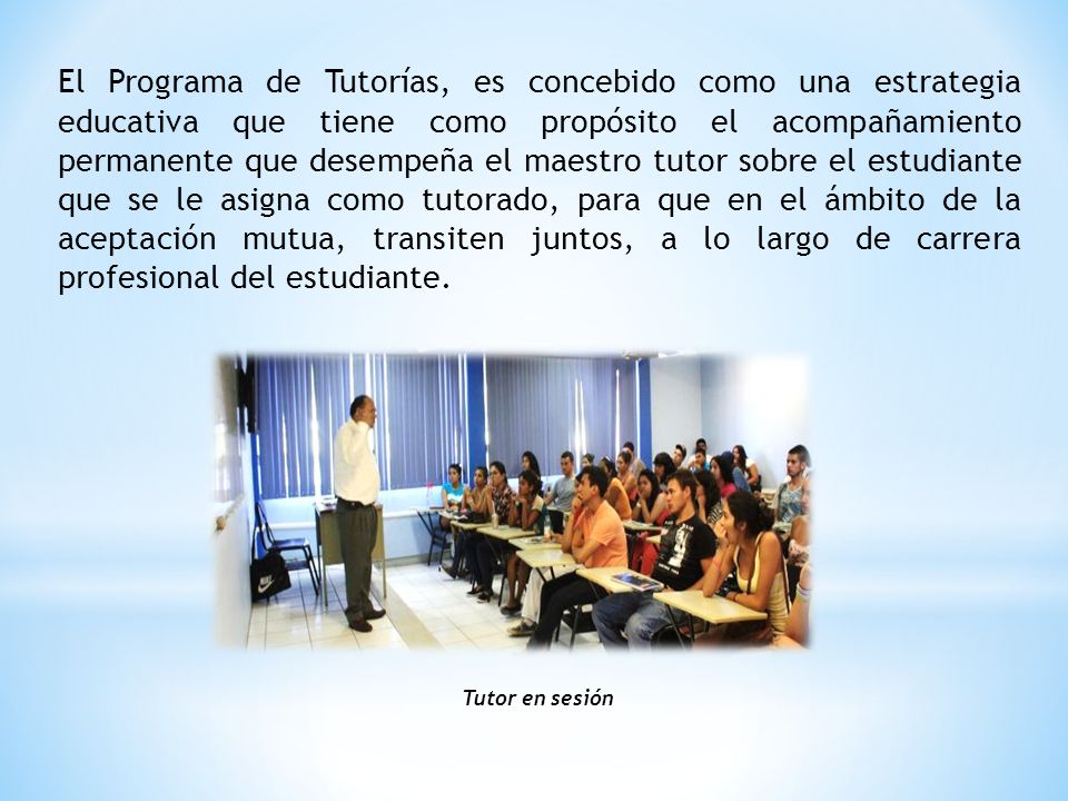El Programa de Tutorías, es concebido como una estrategia educativa que tiene como propósito el acompañamiento permanente que desempeña el maestro tutor sobre el estudiante que se le asigna como tutorado, para que en el ámbito de la aceptación mutua, transiten juntos, a lo largo de carrera profesional del estudiante.