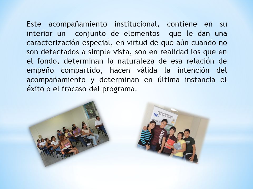 Este acompañamiento institucional, contiene en su interior un conjunto de elementos que le dan una caracterización especial, en virtud de que aún cuando no son detectados a simple vista, son en realidad los que en el fondo, determinan la naturaleza de esa relación de empeño compartido, hacen válida la intención del acompañamiento y determinan en última instancia el éxito o el fracaso del programa.