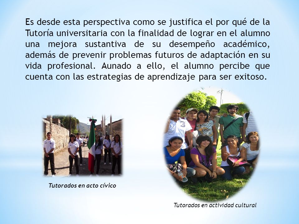 Es desde esta perspectiva como se justifica el por qué de la Tutoría universitaria con la finalidad de lograr en el alumno una mejora sustantiva de su desempeño académico, además de prevenir problemas futuros de adaptación en su vida profesional. Aunado a ello, el alumno percibe que cuenta con las estrategias de aprendizaje para ser exitoso.