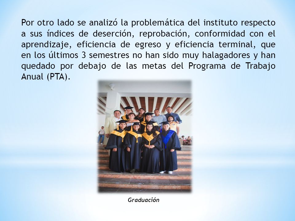 Por otro lado se analizó la problemática del instituto respecto a sus índices de deserción, reprobación, conformidad con el aprendizaje, eficiencia de egreso y eficiencia terminal, que en los últimos 3 semestres no han sido muy halagadores y han quedado por debajo de las metas del Programa de Trabajo Anual (PTA).