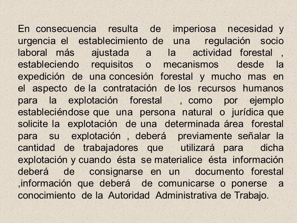 En consecuencia resulta de imperiosa necesidad y urgencia el establecimiento de una regulación socio laboral más ajustada a la actividad forestal , estableciendo requisitos o mecanismos desde la expedición de una concesión forestal y mucho mas en el aspecto de la contratación de los recursos humanos para la explotación forestal , como por ejemplo estableciéndose que una persona natural o jurídica que solicite la explotación de una determinada área forestal para su explotación , deberá previamente señalar la cantidad de trabajadores que utilizará para dicha explotación y cuando ésta se materialice ésta información deberá de consignarse en un documento forestal ,información que deberá de comunicarse o ponerse a conocimiento de la Autoridad Administrativa de Trabajo.