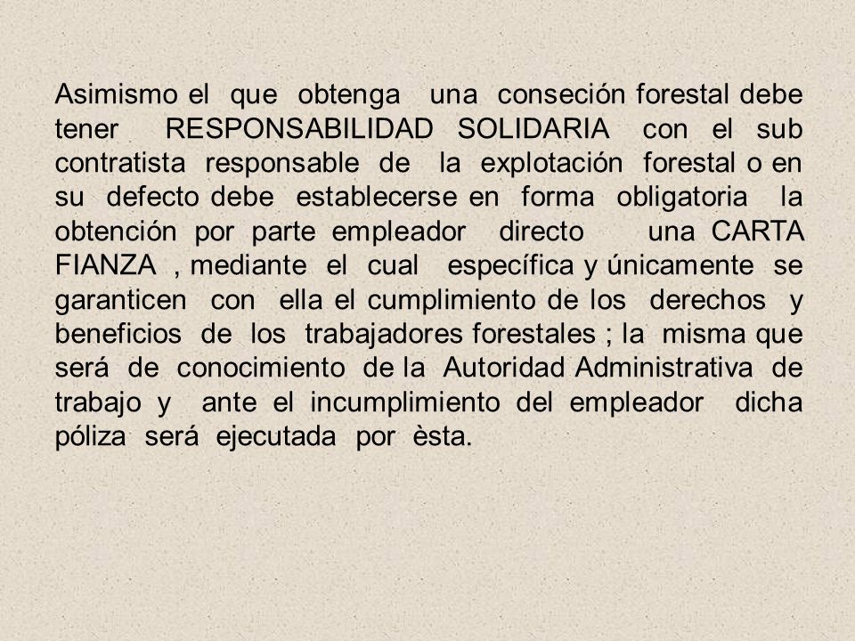Asimismo el que obtenga una conseción forestal debe tener RESPONSABILIDAD SOLIDARIA con el sub contratista responsable de la explotación forestal o en su defecto debe establecerse en forma obligatoria la obtención por parte empleador directo una CARTA FIANZA , mediante el cual específica y únicamente se garanticen con ella el cumplimiento de los derechos y beneficios de los trabajadores forestales ; la misma que será de conocimiento de la Autoridad Administrativa de trabajo y ante el incumplimiento del empleador dicha póliza será ejecutada por èsta.