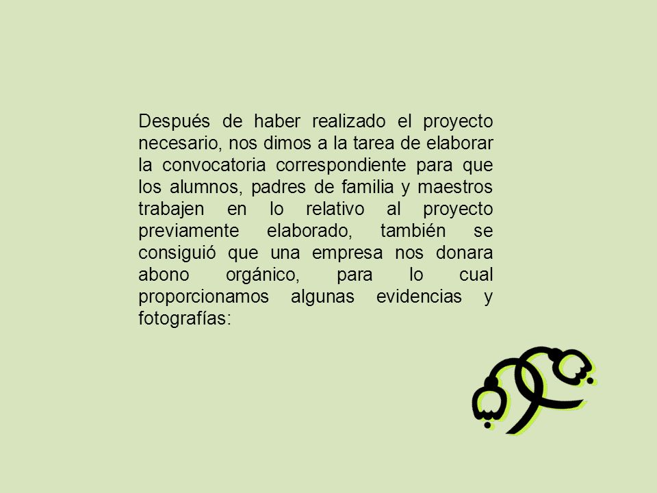 Después de haber realizado el proyecto necesario, nos dimos a la tarea de elaborar la convocatoria correspondiente para que los alumnos, padres de familia y maestros trabajen en lo relativo al proyecto previamente elaborado, también se consiguió que una empresa nos donara abono orgánico, para lo cual proporcionamos algunas evidencias y fotografías: