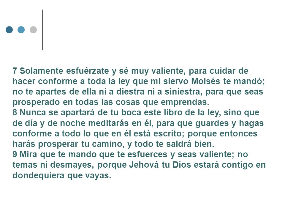 7 Solamente esfuérzate y sé muy valiente, para cuidar de hacer conforme a toda la ley que mi siervo Moisés te mandó; no te apartes de ella ni a diestra ni a siniestra, para que seas prosperado en todas las cosas que emprendas.