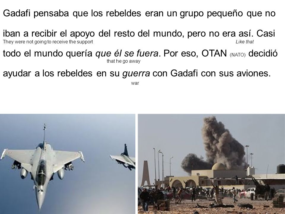 Gadafi pensaba que los rebeldes eran un grupo pequeño que no iban a recibir el apoyo del resto del mundo, pero no era así. Casi todo el mundo quería que él se fuera. Por eso, OTAN (NATO) decidió ayudar a los rebeldes en su guerra con Gadafi con sus aviones.