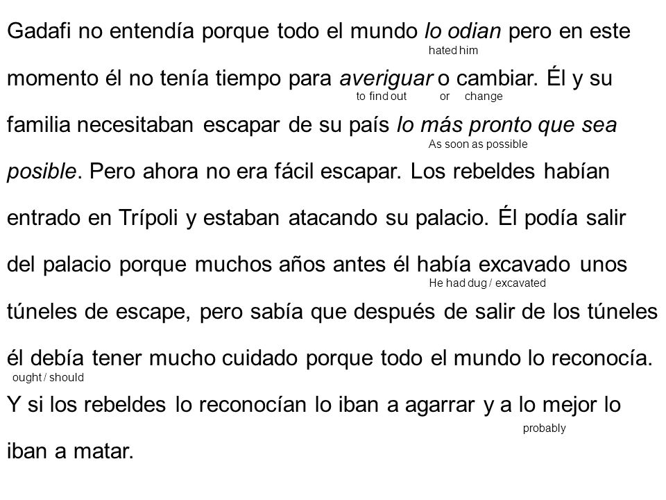 Gadafi no entendía porque todo el mundo lo odian pero en este momento él no tenía tiempo para averiguar o cambiar. Él y su familia necesitaban escapar de su país lo más pronto que sea posible. Pero ahora no era fácil escapar. Los rebeldes habían entrado en Trípoli y estaban atacando su palacio. Él podía salir del palacio porque muchos años antes él había excavado unos túneles de escape, pero sabía que después de salir de los túneles él debía tener mucho cuidado porque todo el mundo lo reconocía. Y si los rebeldes lo reconocían lo iban a agarrar y a lo mejor lo iban a matar.