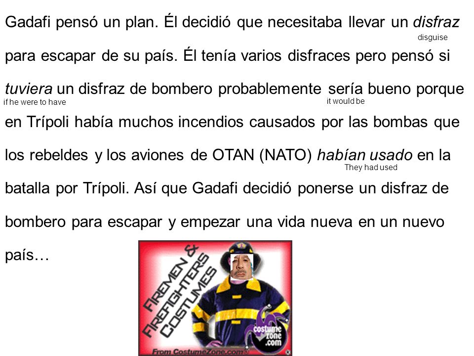 Gadafi pensó un plan. Él decidió que necesitaba llevar un disfraz para escapar de su país. Él tenía varios disfraces pero pensó si tuviera un disfraz de bombero probablemente sería bueno porque en Trípoli había muchos incendios causados por las bombas que los rebeldes y los aviones de OTAN (NATO) habían usado en la batalla por Trípoli. Así que Gadafi decidió ponerse un disfraz de bombero para escapar y empezar una vida nueva en un nuevo país…
