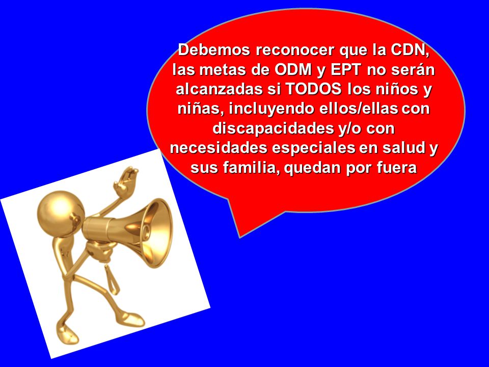 Debemos reconocer que la CDN, las metas de ODM y EPT no serán alcanzadas si TODOS los niños y niñas, incluyendo ellos/ellas con discapacidades y/o con necesidades especiales en salud y sus familia, quedan por fuera