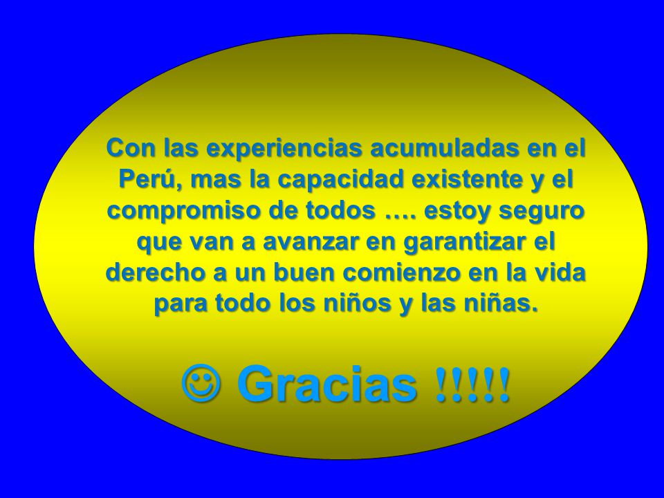 Con las experiencias acumuladas en el Perú, mas la capacidad existente y el compromiso de todos …. estoy seguro que van a avanzar en garantizar el derecho a un buen comienzo en la vida para todo los niños y las niñas.