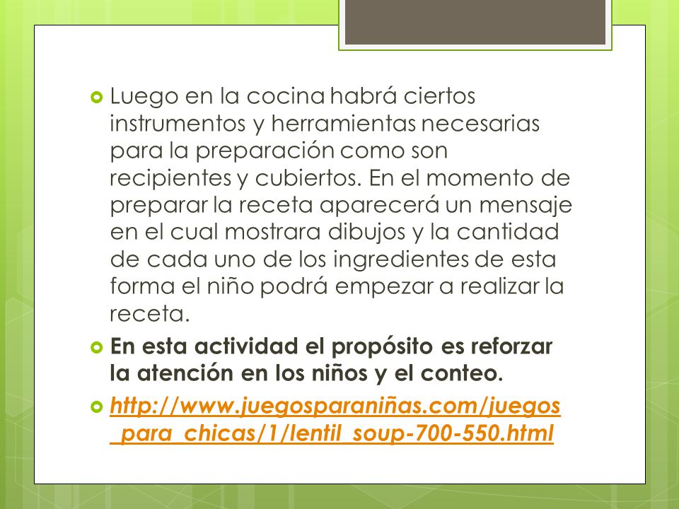 Luego en la cocina habrá ciertos instrumentos y herramientas necesarias para la preparación como son recipientes y cubiertos. En el momento de preparar la receta aparecerá un mensaje en el cual mostrara dibujos y la cantidad de cada uno de los ingredientes de esta forma el niño podrá empezar a realizar la receta.