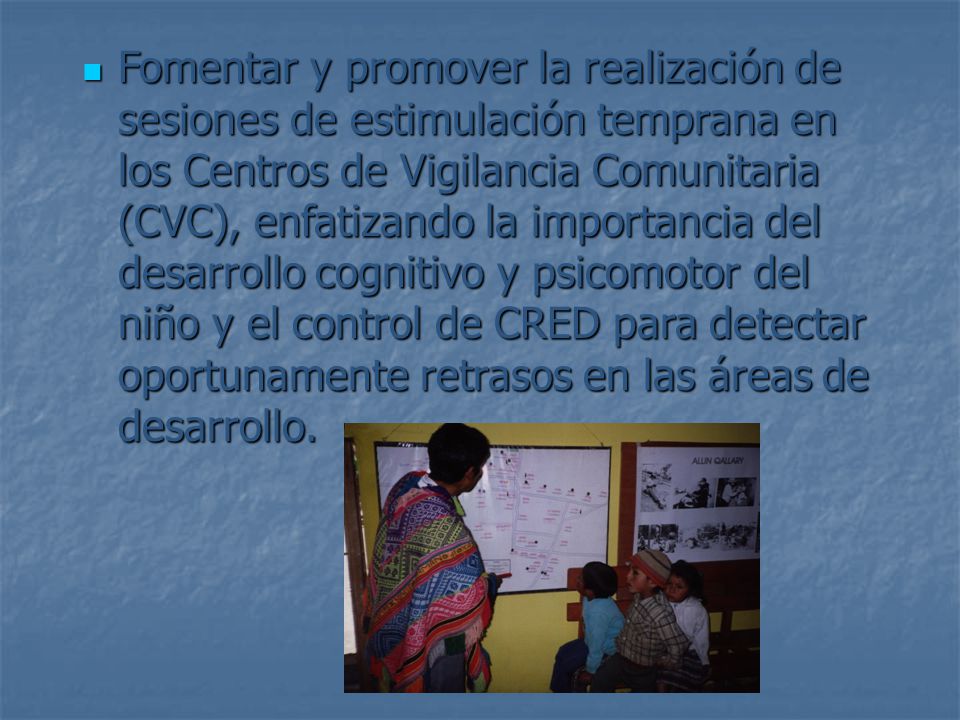 Fomentar y promover la realización de sesiones de estimulación temprana en los Centros de Vigilancia Comunitaria (CVC), enfatizando la importancia del desarrollo cognitivo y psicomotor del niño y el control de CRED para detectar oportunamente retrasos en las áreas de desarrollo.