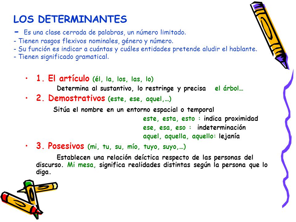 LOS DETERMINANTES - Es una clase cerrada de palabras, un número limitado. - Tienen rasgos flexivos nominales, género y número. - Su función es indicar a cuántas y cuáles entidades pretende aludir el hablante. - Tienen significado gramatical.