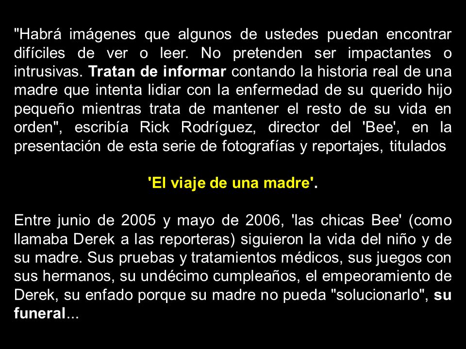 Habrá imágenes que algunos de ustedes puedan encontrar difíciles de ver o leer. No pretenden ser impactantes o intrusivas. Tratan de informar contando la historia real de una madre que intenta lidiar con la enfermedad de su querido hijo pequeño mientras trata de mantener el resto de su vida en orden , escribía Rick Rodríguez, director del Bee , en la presentación de esta serie de fotografías y reportajes, titulados