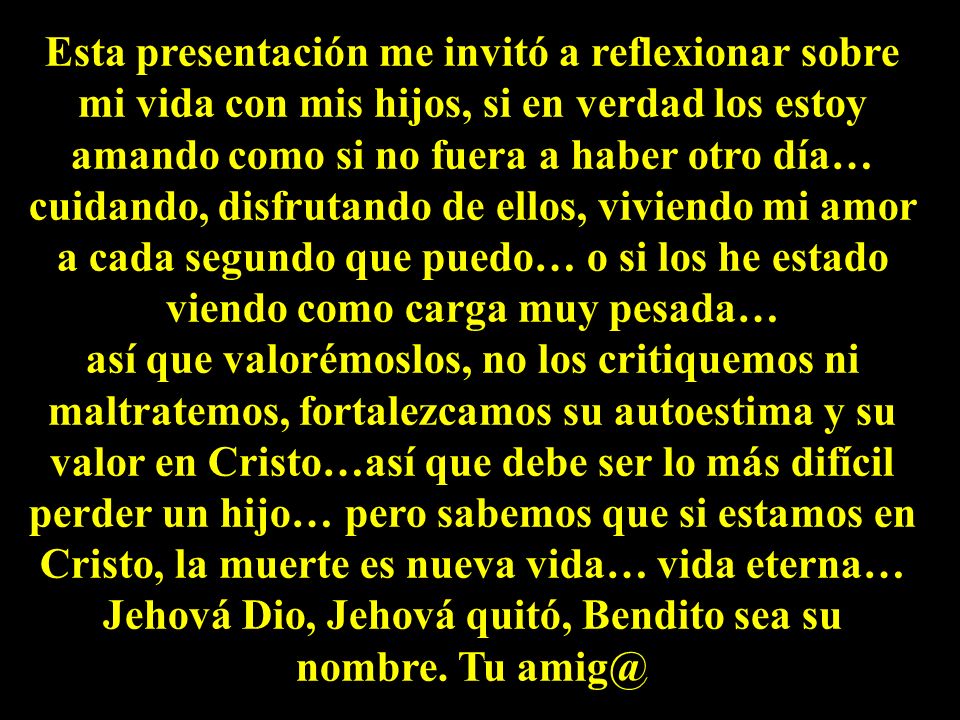 Esta presentación me invitó a reflexionar sobre mi vida con mis hijos, si en verdad los estoy amando como si no fuera a haber otro día… cuidando, disfrutando de ellos, viviendo mi amor a cada segundo que puedo… o si los he estado viendo como carga muy pesada…
