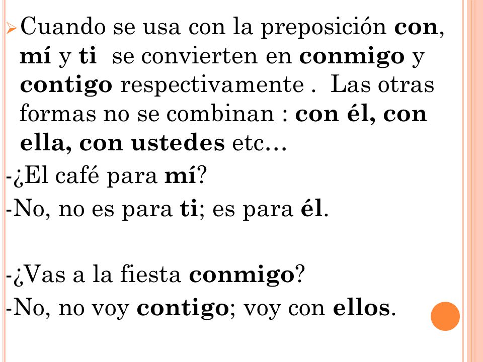 Cuando se usa con la preposición con, mí y ti se convierten en conmigo y contigo respectivamente . Las otras formas no se combinan : con él, con ella, con ustedes etc…