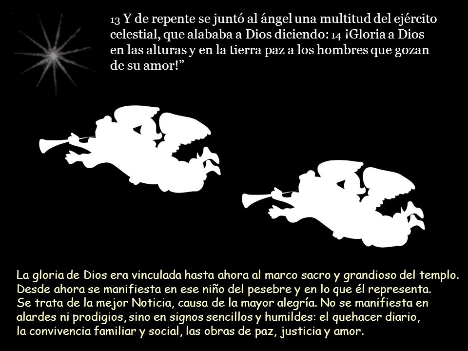 13 Y de repente se juntó al ángel una multitud del ejército celestial, que alababa a Dios diciendo: 14 ¡Gloria a Dios en las alturas y en la tierra paz a los hombres que gozan de su amor!