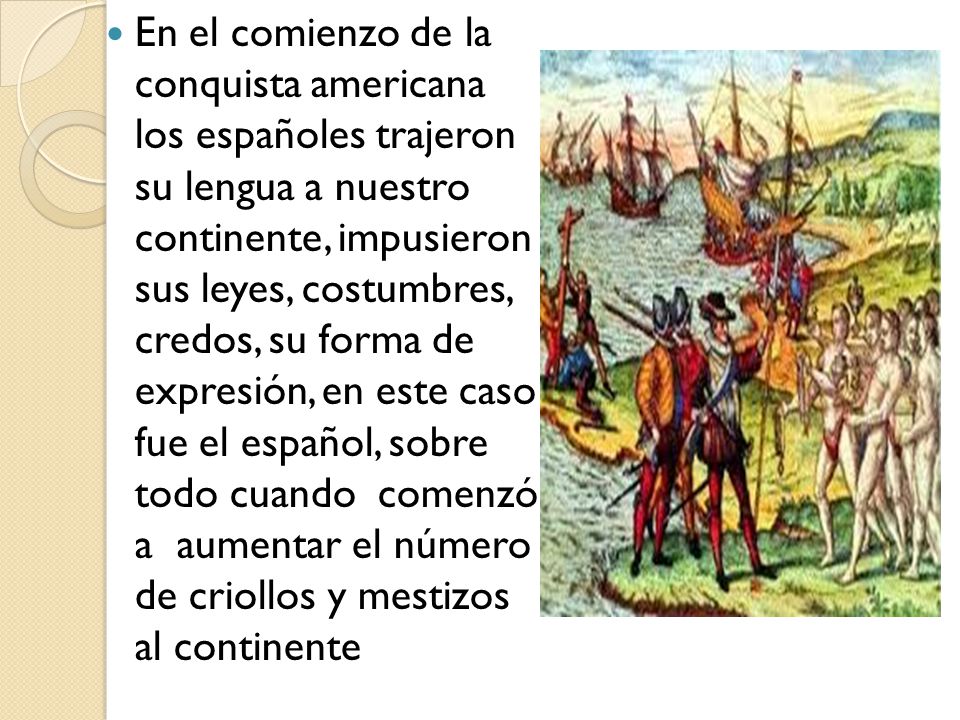 En el comienzo de la conquista americana los españoles trajeron su lengua a nuestro continente, impusieron sus leyes, costumbres, credos, su forma de expresión, en este caso fue el español, sobre todo cuando comenzó a aumentar el número de criollos y mestizos al continente