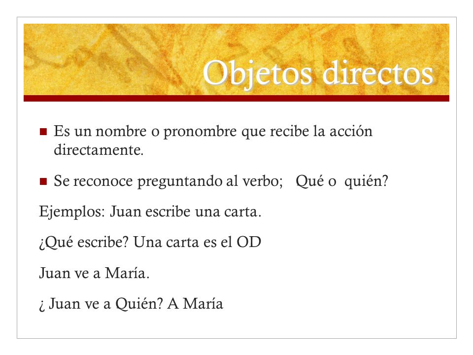 Objetos directos Es un nombre o pronombre que recibe la acción directamente. Se reconoce preguntando al verbo; Qué o quién