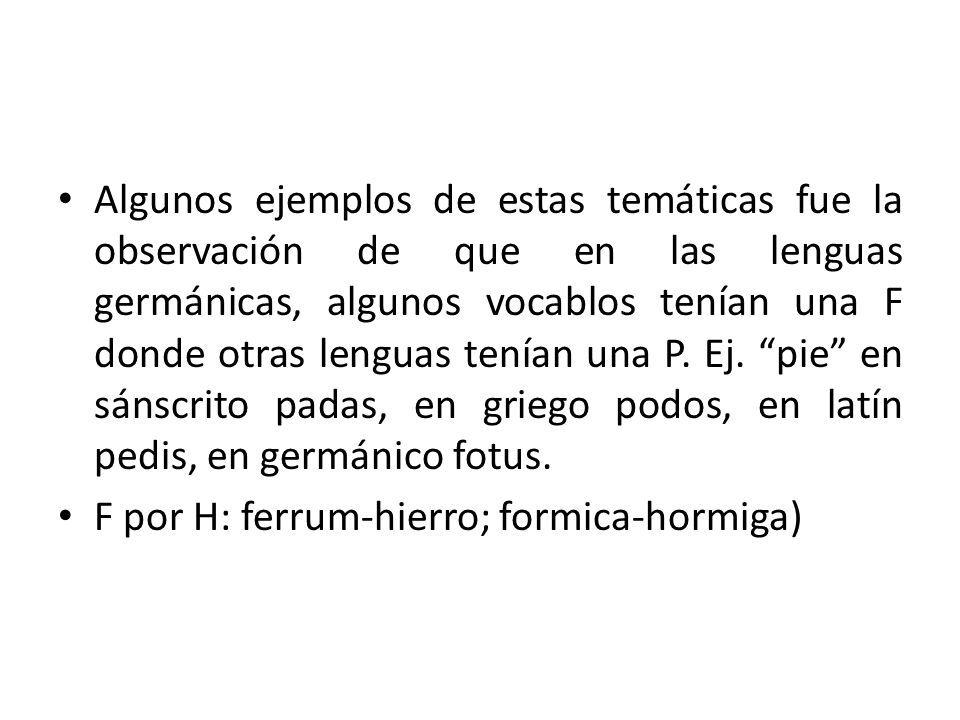 Algunos ejemplos de estas temáticas fue la observación de que en las lenguas germánicas, algunos vocablos tenían una F donde otras lenguas tenían una P. Ej. pie en sánscrito padas, en griego podos, en latín pedis, en germánico fotus.