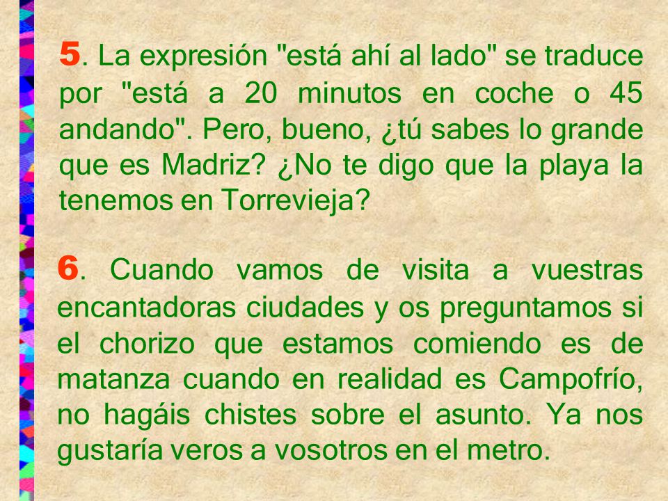 5. La expresión está ahí al lado se traduce por está a 20 minutos en coche o 45 andando . Pero, bueno, ¿tú sabes lo grande que es Madriz ¿No te digo que la playa la tenemos en Torrevieja