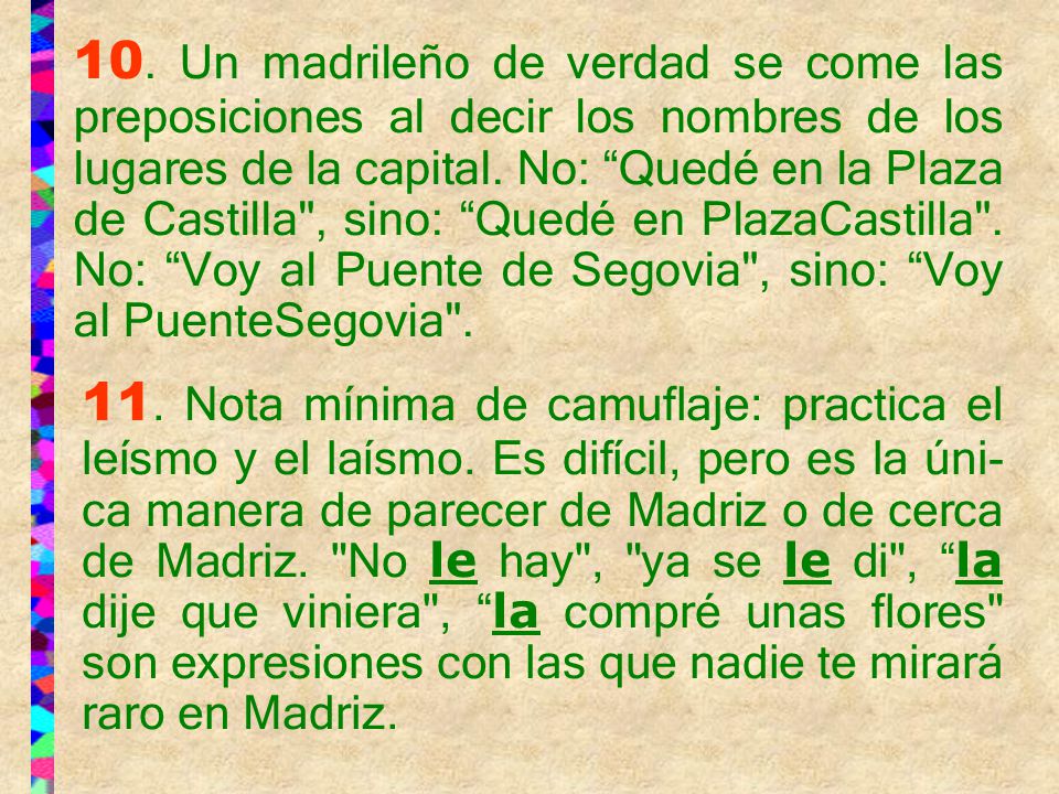 10. Un madrileño de verdad se come las preposiciones al decir los nombres de los lugares de la capital. No: Quedé en la Plaza de Castilla , sino: Quedé en PlazaCastilla . No: Voy al Puente de Segovia , sino: Voy al PuenteSegovia .