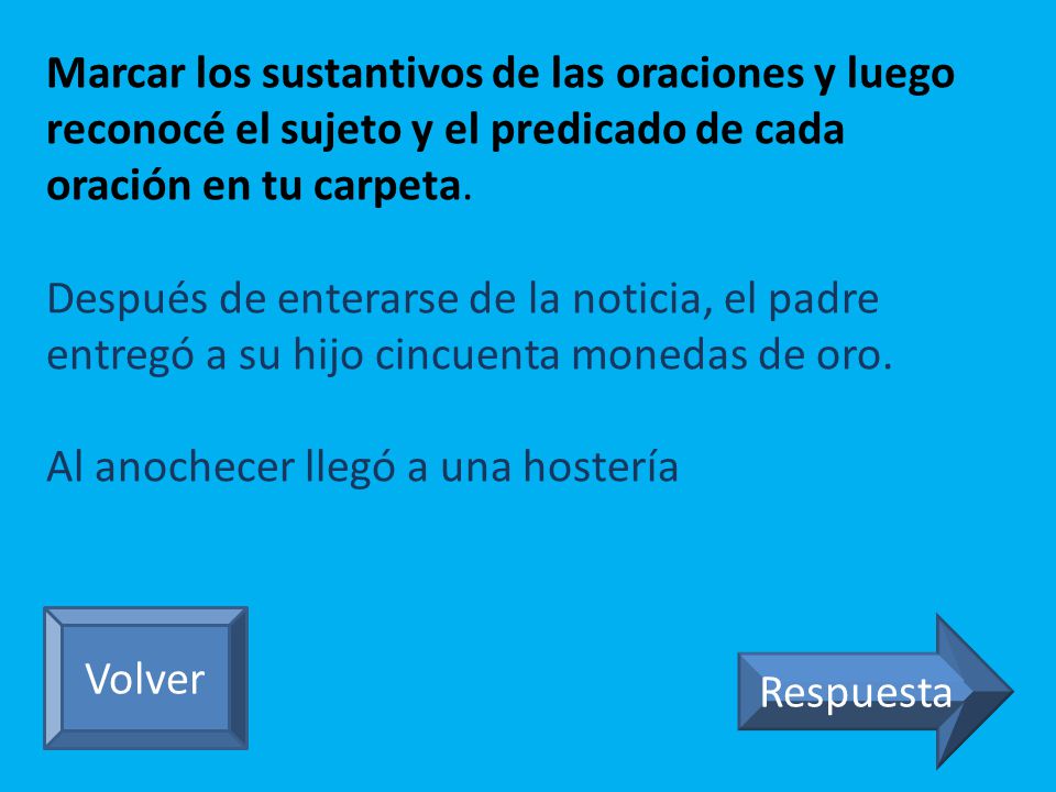 Marcar los sustantivos de las oraciones y luego reconocé el sujeto y el predicado de cada oración en tu carpeta. Después de enterarse de la noticia, el padre entregó a su hijo cincuenta monedas de oro. Al anochecer llegó a una hostería
